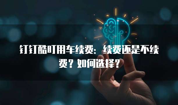 钉钉酷盯用车续费:续费还是不续费?如何选择?