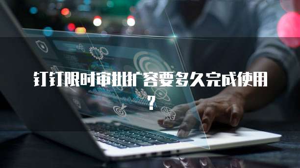 钉钉限时审批扩容要多久完成使用?
