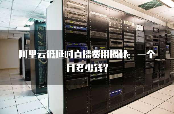 阿里云低延时直播费用揭秘:一个月多少钱?