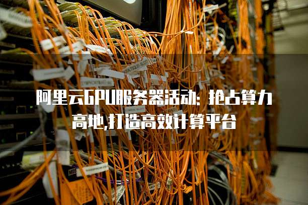 阿里云GPU服务器活动: 抢占算力高地,打造高效计算平台