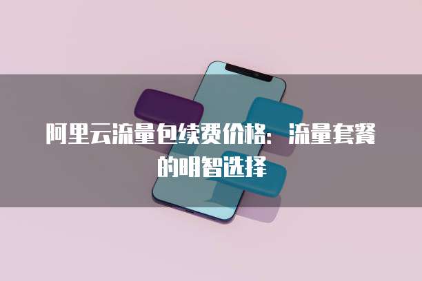 阿里云流量包续费价格：流量套餐的明智选择