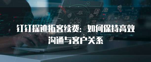钉钉探迹拓客续费:如何保持高效沟通与客户关系