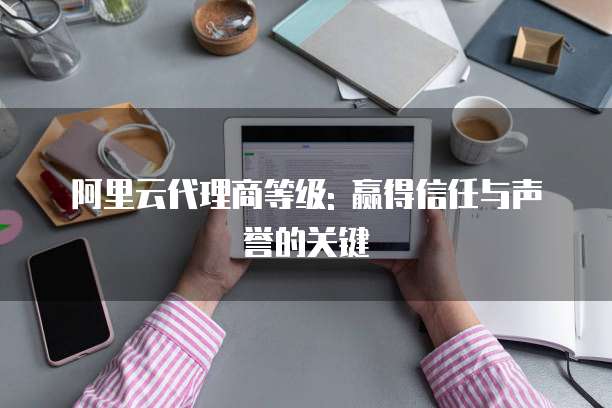 阿里云代理商等级: 赢得信任与声誉的关键
