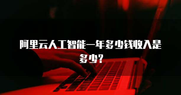 阿里云人工智能一年多少钱收入是多少?