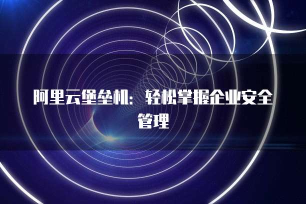 阿里云堡垒机:轻松掌握企业安全管理