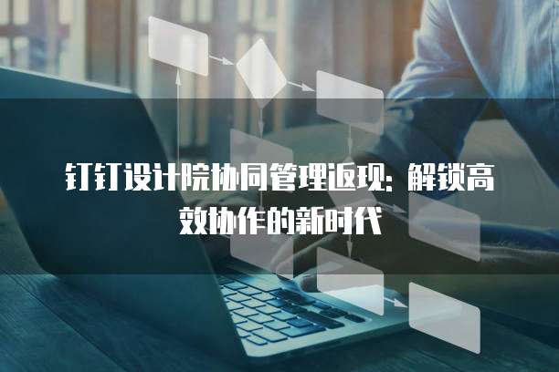 钉钉设计院协同管理返现: 解锁高效协作的新时代