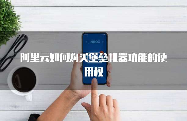 阿里云如何购买堡垒机器功能的使用权