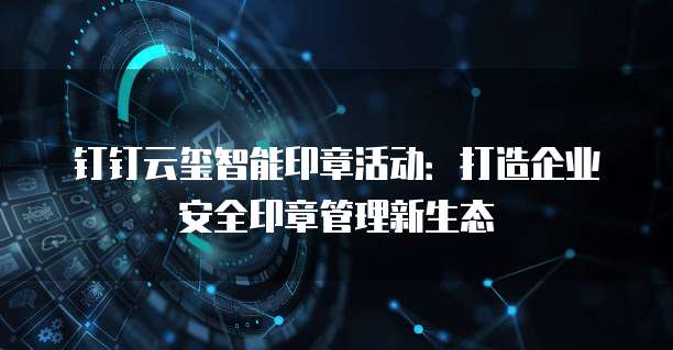 钉钉云玺智能印章活动:打造企业安全印章管理新生态