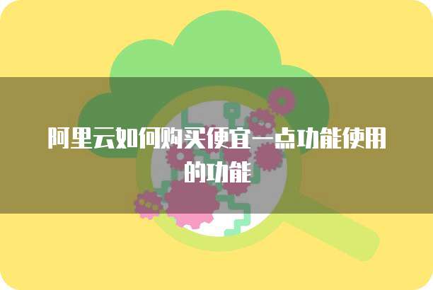 阿里云如何购买便宜一点功能使用的功能