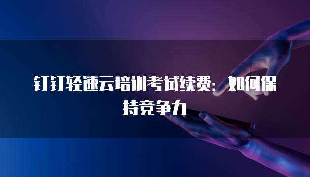 钉钉轻速云培训考试续费：如何保持竞争力