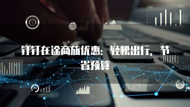 钉钉在途商旅优惠：轻松出行，节省预算