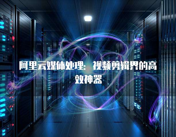 阿里云媒体处理：视频剪辑界的高效神器