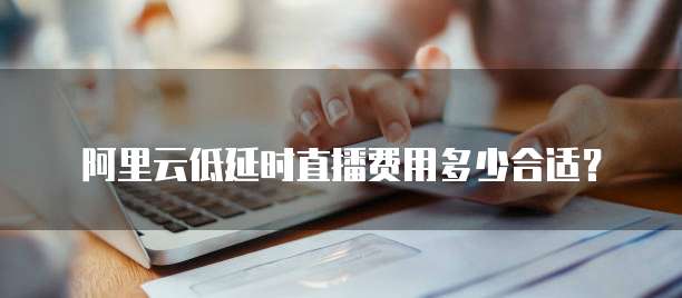 阿里云低延时直播费用多少合适?
