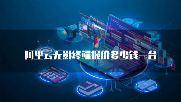 阿里云无影终端报价多少钱一台
