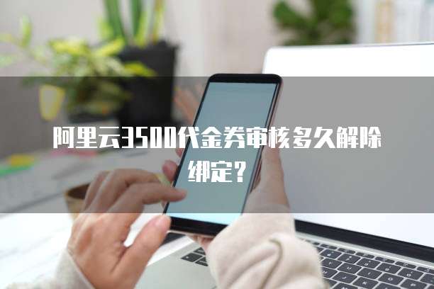 阿里云3500代金券审核多久解除绑定?