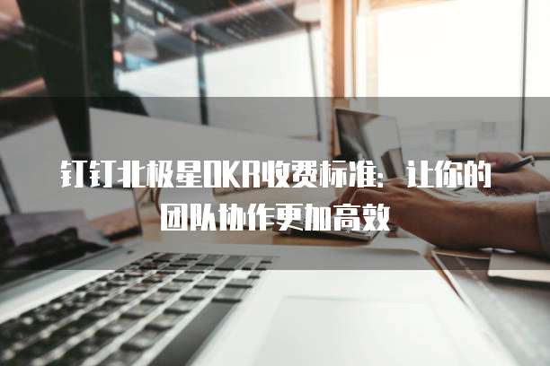 钉钉北极星OKR收费标准：让你的团队协作更加高效