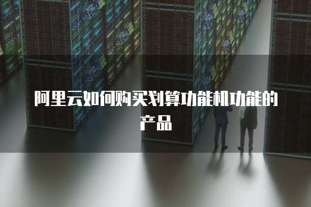 阿里云如何购买划算功能机功能的产品