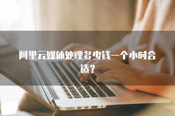 阿里云媒体处理多少钱一个小时合适？