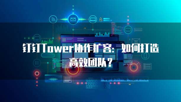钉钉Tower协作扩容:如何打造高效团队?