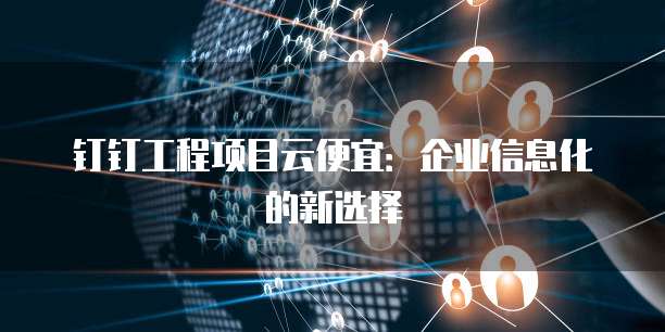 钉钉工程项目云便宜:企业信息化的新选择