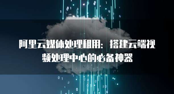 阿里云媒体处理租用:搭建云端视频处理中心的必备神器