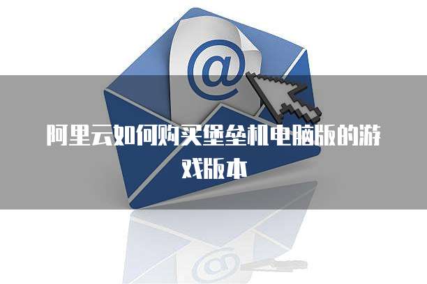 阿里云如何购买堡垒机电脑版的游戏版本