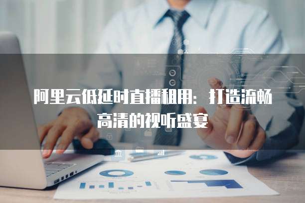 阿里云低延时直播租用:打造流畅高清的视听盛宴