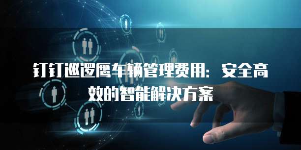钉钉巡逻鹰车辆管理费用:安全高效的智能解决方案
