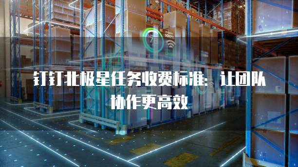 钉钉北极星任务收费标准:让团队协作更高效