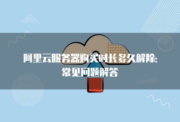 阿里云服务器购买时长多久解除:常见问题解答