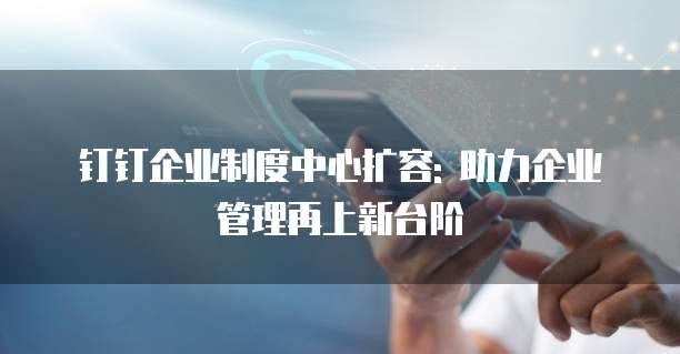 钉钉企业制度中心扩容: 助力企业管理再上新台阶