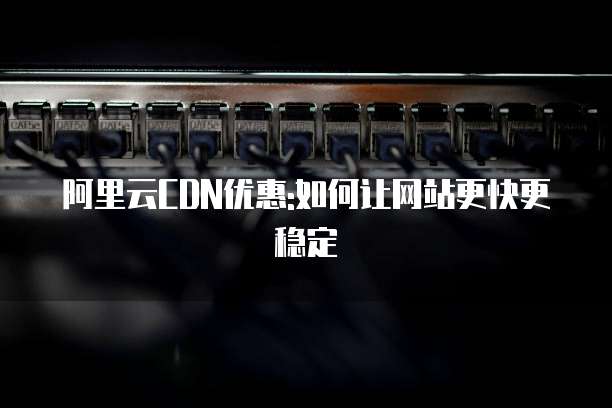 阿里云CDN优惠:如何让网站更快更稳定