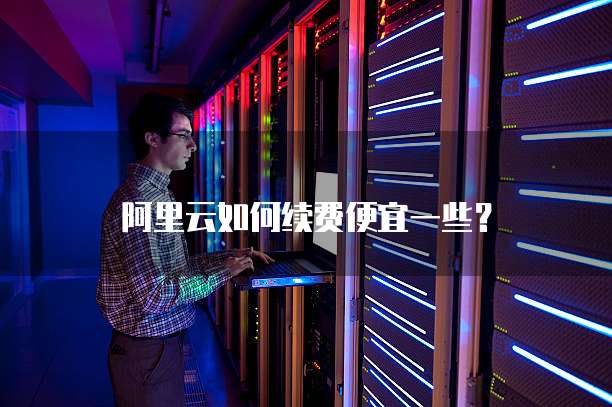 阿里云如何续费便宜一些?