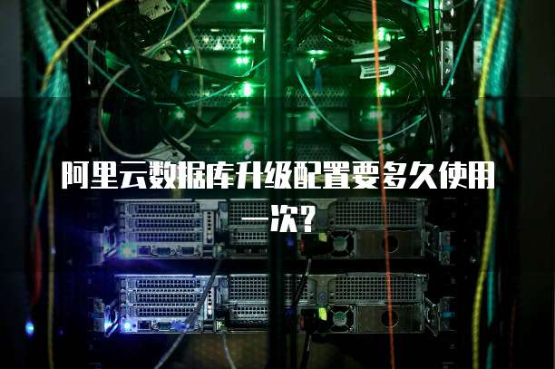 阿里云数据库升级配置要多久使用一次？