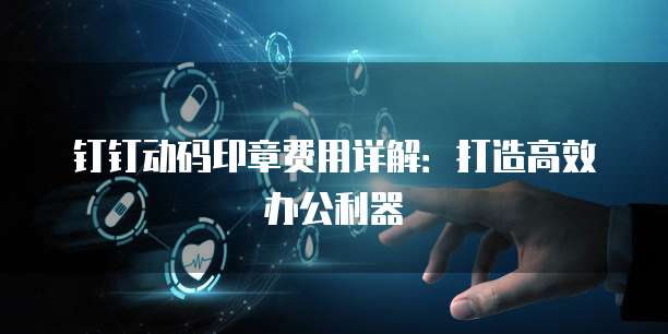 钉钉动码印章费用详解:打造高效办公利器