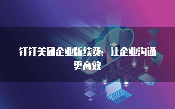 钉钉美团企业版续费：让企业沟通更高效