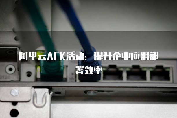 阿里云ACK活动:提升企业应用部署效率