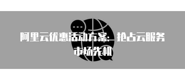 阿里云优惠活动方案:抢占云服务市场先机