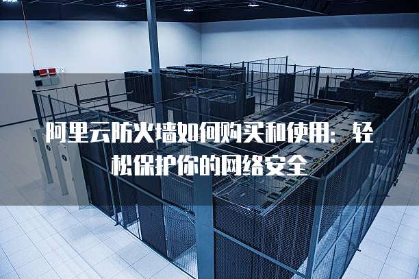 阿里云防火墙如何购买和使用:轻松保护你的网络安全