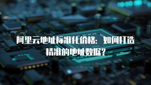 阿里云地址标准化价格:如何打造精准的地址数据?