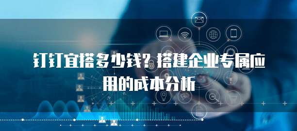 钉钉宜搭多少钱？搭建企业专属应用的成本分析