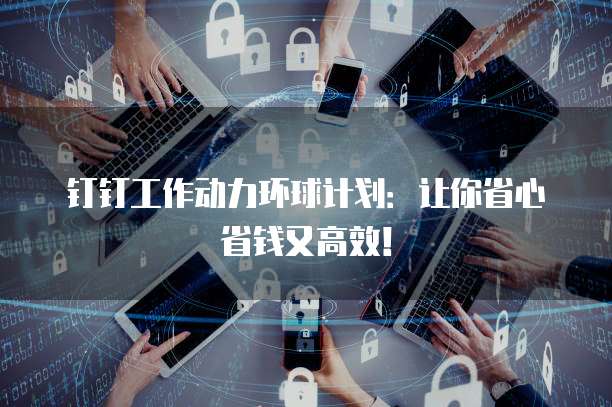 钉钉工作动力环球计划:让你省心省钱又高效!