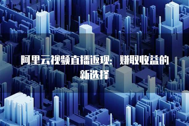 阿里云视频直播返现:赚取收益的新选择