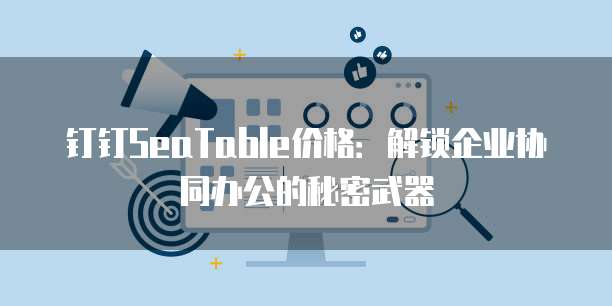 钉钉SeaTable价格:解锁企业协同办公的秘密武器