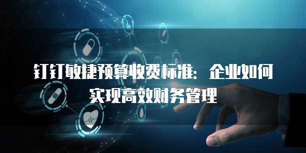 钉钉敏捷预算收费标准：企业如何实现高效财务管理