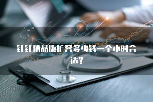 钉钉精品版扩容多少钱一个小时合适？