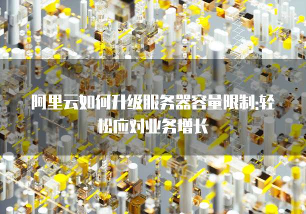 阿里云如何升级服务器容量限制:轻松应对业务增长