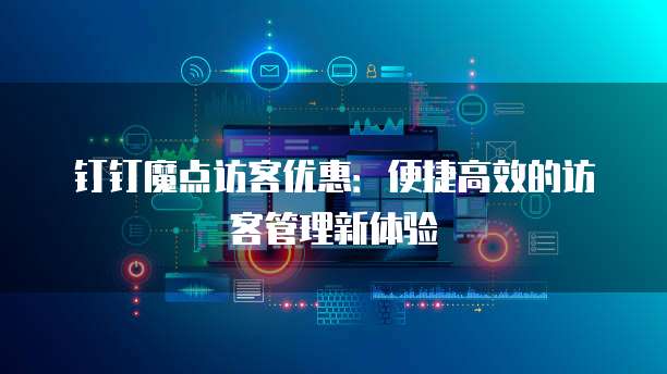 钉钉魔点访客优惠：便捷高效的访客管理新体验