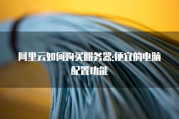 阿里云如何购买服务器:便宜的电脑配置功能