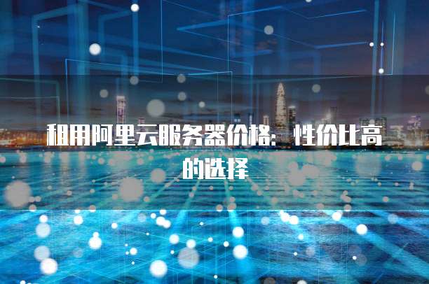 租用阿里云服务器价格:性价比高的选择